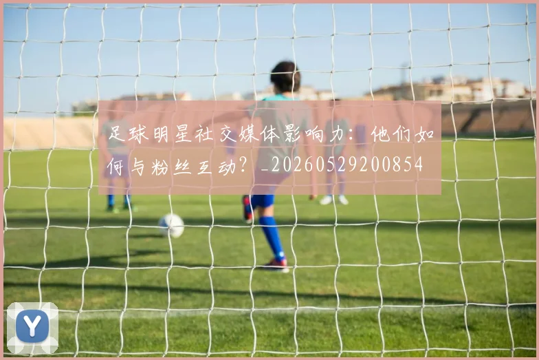 足球明星社交媒体影响力:他们如何与粉丝互动?_20260529200854
