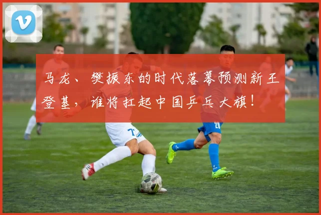 马龙、樊振东的时代落幕预测新王登基,谁将扛起中国乒乓大旗!