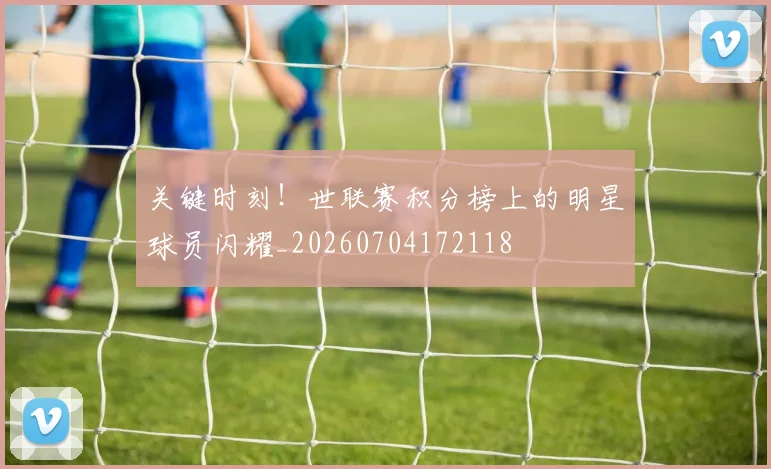 关键时刻！世联赛积分榜上的明星球员闪耀_20260704172118