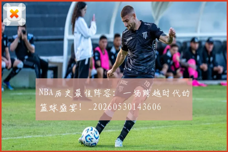 NBA历史最佳阵容:一场跨越时代的篮球盛宴!_20260530143606