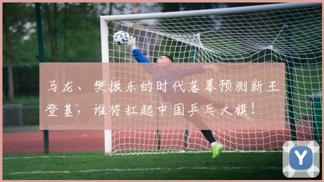 马龙、樊振东的时代落幕预测新王登基，谁将扛起中国乒乓大旗！