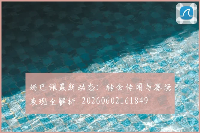 姆巴佩最新动态：转会传闻与赛场表现全解析_20260602161849
