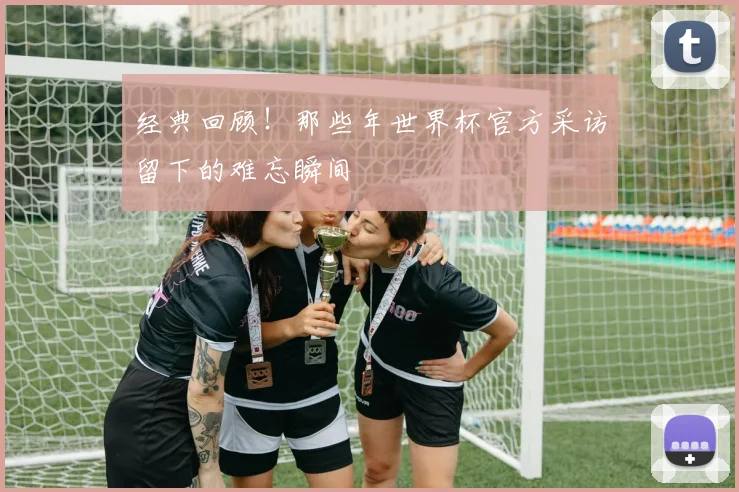 经典回顾!那些年世界杯官方采访留下的难忘瞬间