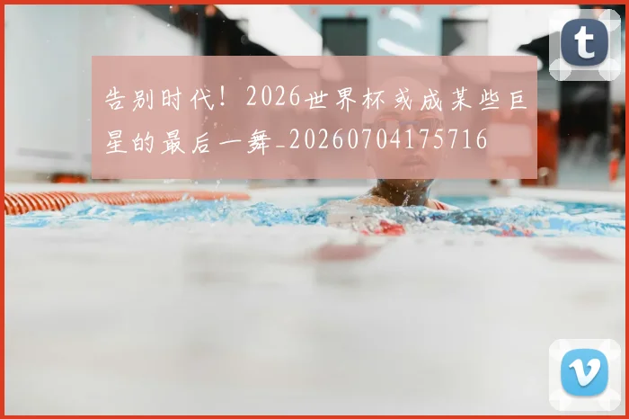 告别时代!2026世界杯或成某些巨星的最后一舞_20260704175716