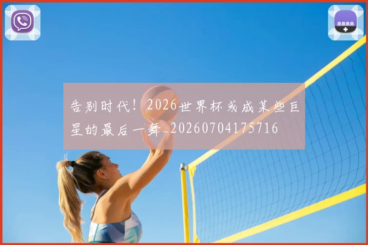 告别时代！2026世界杯或成某些巨星的最后一舞_20260704175716