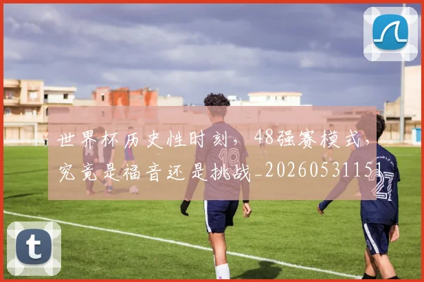 世界杯历史性时刻,48强赛模式,究竟是福音还是挑战_20260531151426_20260702175616