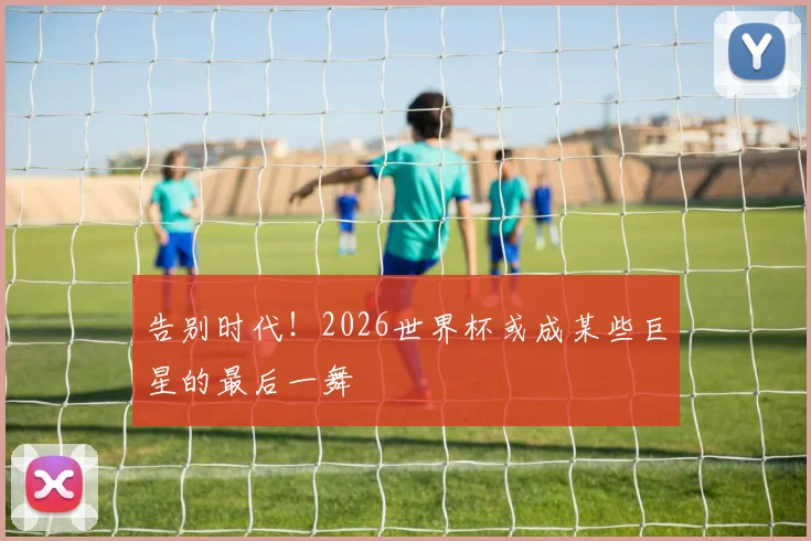 告别时代!2026世界杯或成某些巨星的最后一舞