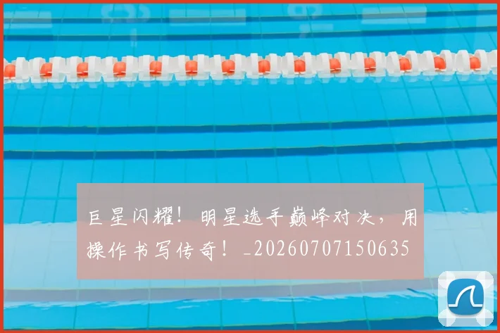 巨星闪耀！明星选手巅峰对决，用操作书写传奇！_20260707150635